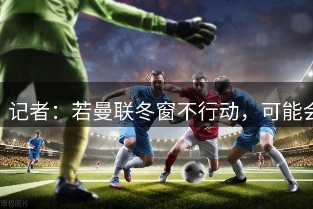 记者：若曼联冬窗不行动，可能会对本赛季下半程产生不利连锁反应